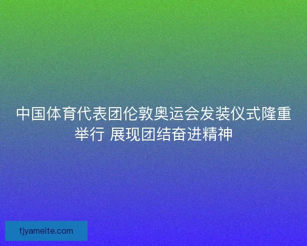 中国体育代表团伦敦奥运会发装仪式隆重举行 展现团结奋进精神