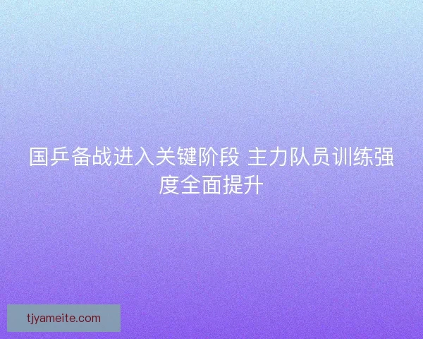 国乒备战进入关键阶段 主力队员训练强度全面提升