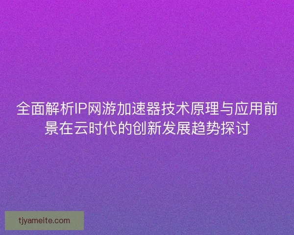 全面解析IP网游加速器技术原理与应用前景在云时代的创新发展趋势探讨