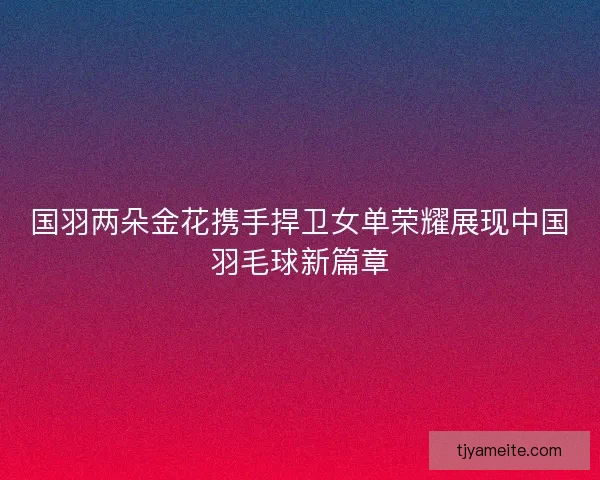国羽两朵金花携手捍卫女单荣耀展现中国羽毛球新篇章